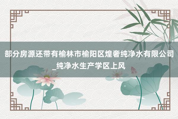 部分房源还带有榆林市榆阳区煌奢纯净水有限公司_纯净水生产学区上风
