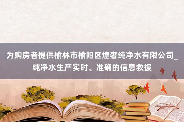 为购房者提供榆林市榆阳区煌奢纯净水有限公司_纯净水生产实时、准确的信息救援