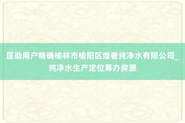 匡助用户精确榆林市榆阳区煌奢纯净水有限公司_纯净水生产定位筹办房源